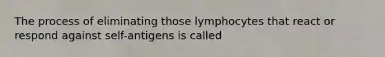 The process of eliminating those lymphocytes that react or respond against self-antigens is called