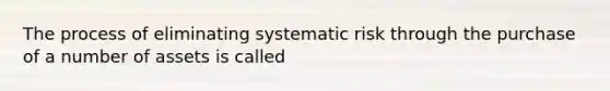 The process of eliminating systematic risk through the purchase of a number of assets is called