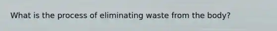 What is the process of eliminating waste from the body?