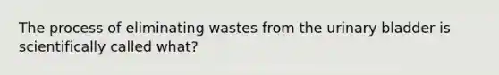 The process of eliminating wastes from the urinary bladder is scientifically called what?