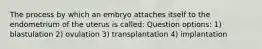 The process by which an embryo attaches itself to the endometrium of the uterus is called: Question options: 1) blastulation 2) ovulation 3) transplantation 4) implantation