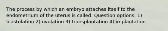 The process by which an embryo attaches itself to the endometrium of the uterus is called: Question options: 1) blastulation 2) ovulation 3) transplantation 4) implantation