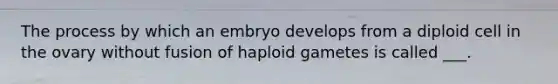 The process by which an embryo develops from a diploid cell in the ovary without fusion of haploid gametes is called ___.