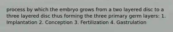 process by which the embryo grows from a two layered disc to a three layered disc thus forming the three primary germ layers: 1. Implantation 2. Conception 3. Fertilization 4. Gastrulation