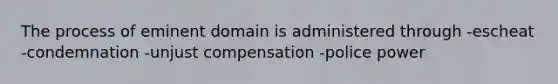 The process of eminent domain is administered through -escheat -condemnation -unjust compensation -police power