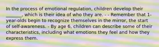 In the process of emotional regulation, children develop their _______, which is their idea of who they are. - - Remember that 1-year-olds begin to recognize themselves in the mirror, the start of self-awareness. - By age 6, children can describe some of their characteristics, including what emotions they feel and how they express them.