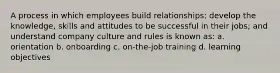 A process in which employees build relationships; develop the knowledge, skills and attitudes to be successful in their jobs; and understand company culture and rules is known as: a. orientation b. onboarding c. on-the-job training d. learning objectives