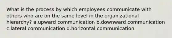 What is the process by which employees communicate with others who are on the same level in the organizational hierarchy? a.upward communication b.downward communication c.lateral communication d.horizontal communication