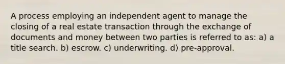 A process employing an independent agent to manage the closing of a real estate transaction through the exchange of documents and money between two parties is referred to as: a) a title search. b) escrow. c) underwriting. d) pre-approval.