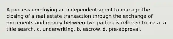 A process employing an independent agent to manage the closing of a real estate transaction through the exchange of documents and money between two parties is referred to as: a. a title search. c. underwriting. b. escrow. d. pre-approval.