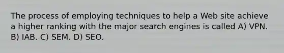 The process of employing techniques to help a Web site achieve a higher ranking with the major search engines is called A) VPN. B) IAB. C) SEM. D) SEO.