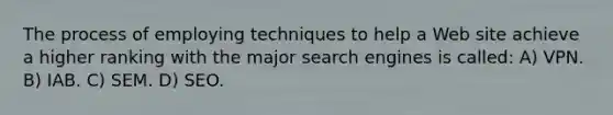 The process of employing techniques to help a Web site achieve a higher ranking with the major search engines is called: A) VPN. B) IAB. C) SEM. D) SEO.