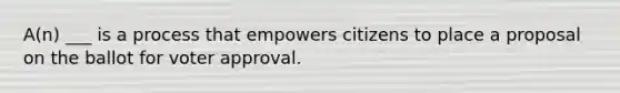 A(n) ___ is a process that empowers citizens to place a proposal on the ballot for voter approval.