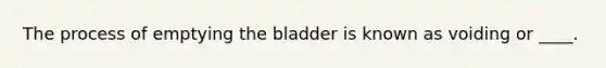 The process of emptying the bladder is known as voiding or ____.