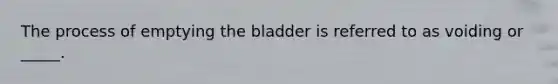 The process of emptying the bladder is referred to as voiding or _____.