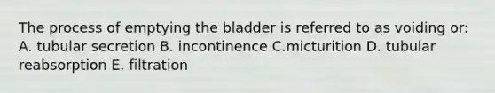 The process of emptying the bladder is referred to as voiding or: A. tubular secretion B. incontinence C.micturition D. tubular reabsorption E. filtration