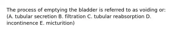 The process of emptying the bladder is referred to as voiding or: (A. tubular secretion B. filtration C. tubular reabsorption D. incontinence E. micturition)