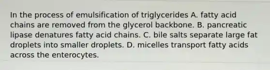 In the process of emulsification of triglycerides A. fatty acid chains are removed from the glycerol backbone. B. pancreatic lipase denatures fatty acid chains. C. bile salts separate large fat droplets into smaller droplets. D. micelles transport fatty acids across the enterocytes.