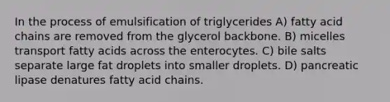 In the process of emulsification of triglycerides A) fatty acid chains are removed from the glycerol backbone. B) micelles transport fatty acids across the enterocytes. C) bile salts separate large fat droplets into smaller droplets. D) pancreatic lipase denatures fatty acid chains.