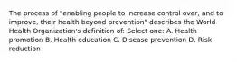 The process of "enabling people to increase control over, and to improve, their health beyond prevention" describes the World Health Organization's definition of: Select one: A. Health promotion B. Health education C. Disease prevention D. Risk reduction