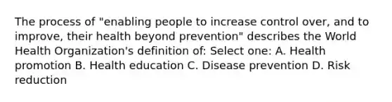 The process of "enabling people to increase control over, and to improve, their health beyond prevention" describes the World Health Organization's definition of: Select one: A. Health promotion B. Health education C. Disease prevention D. Risk reduction