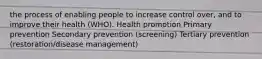 the process of enabling people to increase control over, and to improve their health (WHO). Health promotion Primary prevention Secondary prevention (screening) Tertiary prevention (restoration/disease management)