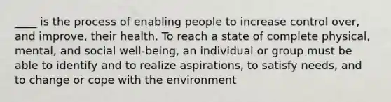 ____ is the process of enabling people to increase control over, and improve, their health. To reach a state of complete physical, mental, and social well-being, an individual or group must be able to identify and to realize aspirations, to satisfy needs, and to change or cope with the environment