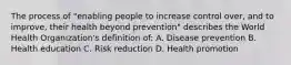 The process of "enabling people to increase control over, and to improve, their health beyond prevention" describes the World Health Organization's definition of: A. Disease prevention B. Health education C. Risk reduction D. Health promotion