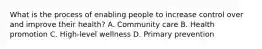 What is the process of enabling people to increase control over and improve their health? A. Community care B. Health promotion C. High-level wellness D. Primary prevention