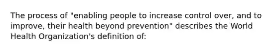 The process of "enabling people to increase control over, and to improve, their health beyond prevention" describes the World Health Organization's definition of: