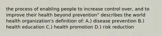 the process of enabling people to increase control over, and to improve their health beyond prevention" describes the world health organization's definition of: A.) disease prevention B.) health education C.) health promotion D.) risk reduction