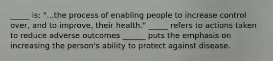 _____ is: "...the process of enabling people to increase control over, and to improve, their health." _____ refers to actions taken to reduce adverse outcomes ______ puts the emphasis on increasing the person's ability to protect against disease.