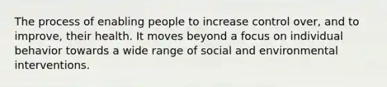 The process of enabling people to increase control over, and to improve, their health. It moves beyond a focus on individual behavior towards a wide range of social and environmental interventions.