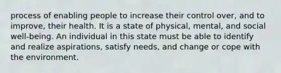 process of enabling people to increase their control over, and to improve, their health. It is a state of physical, mental, and social well-being. An individual in this state must be able to identify and realize aspirations, satisfy needs, and change or cope with the environment.