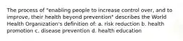 The process of "enabling people to increase control over, and to improve, their health beyond prevention" describes the World Health Organization's definition of: a. risk reduction b. health promotion c. disease prevention d. health education