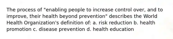 The process of "enabling people to increase control over, and to improve, their health beyond prevention" describes the World Health Organization's definition of: a. risk reduction b. health promotion c. disease prevention d. health education