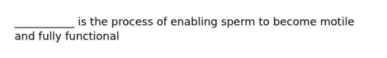 ___________ is the process of enabling sperm to become motile and fully functional