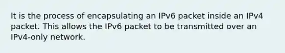 It is the process of encapsulating an IPv6 packet inside an IPv4 packet. This allows the IPv6 packet to be transmitted over an IPv4-only network.