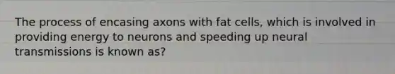 The process of encasing axons with fat cells, which is involved in providing energy to neurons and speeding up neural transmissions is known as?