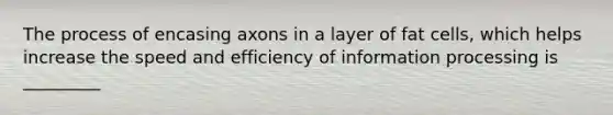 The process of encasing axons in a layer of fat cells, which helps increase the speed and efficiency of information processing is _________