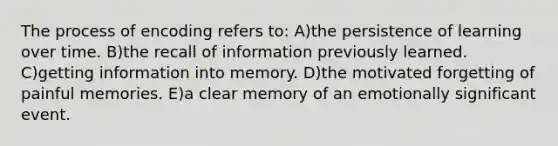 The process of encoding refers to: A)the persistence of learning over time. B)the recall of information previously learned. C)getting information into memory. D)the motivated forgetting of painful memories. E)a clear memory of an emotionally significant event.