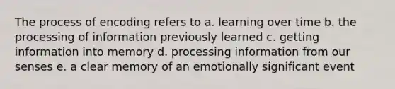 The process of encoding refers to a. learning over time b. the processing of information previously learned c. getting information into memory d. processing information from our senses e. a clear memory of an emotionally significant event