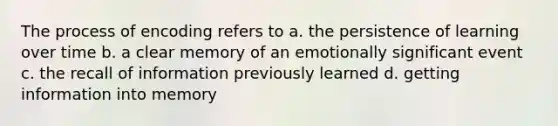 The process of encoding refers to a. the persistence of learning over time b. a clear memory of an emotionally significant event c. the recall of information previously learned d. getting information into memory