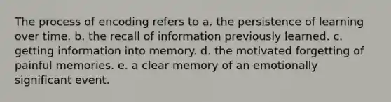 The process of encoding refers to a. the persistence of learning over time. b. the recall of information previously learned. c. getting information into memory. d. the motivated forgetting of painful memories. e. a clear memory of an emotionally significant event.