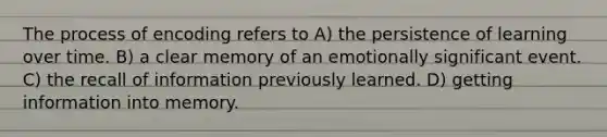 The process of encoding refers to A) the persistence of learning over time. B) a clear memory of an emotionally significant event. C) the recall of information previously learned. D) getting information into memory.