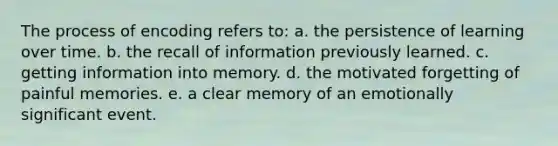 The process of encoding refers to: a. the persistence of learning over time. b. the recall of information previously learned. c. getting information into memory. d. the motivated forgetting of painful memories. e. a clear memory of an emotionally significant event.