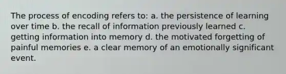 The process of encoding refers to: a. the persistence of learning over time b. the recall of information previously learned c. getting information into memory d. the motivated forgetting of painful memories e. a clear memory of an emotionally significant event.