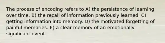 The process of encoding refers to A) the persistence of learning over time. B) the recall of information previously learned. C) getting information into memory. D) the motivated forgetting of painful memories. E) a clear memory of an emotionally significant event.