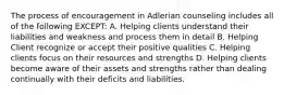 The process of encouragement in Adlerian counseling includes all of the following EXCEPT: A. Helping clients understand their liabilities and weakness and process them in detail B. Helping Client recognize or accept their positive qualities C. Helping clients focus on their resources and strengths D. Helping clients become aware of their assets and strengths rather than dealing continually with their deficits and liabilities.