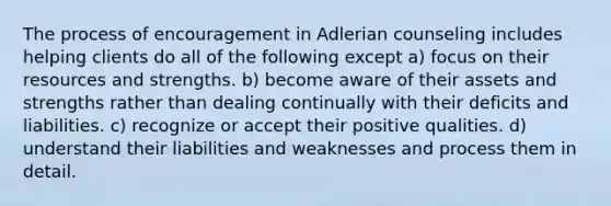 The process of encouragement in Adlerian counseling includes helping clients do all of the following except a) focus on their resources and strengths. b) become aware of their assets and strengths rather than dealing continually with their deficits and liabilities. c) recognize or accept their positive qualities. d) understand their liabilities and weaknesses and process them in detail.